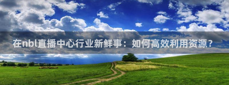 蓝鲸鱼直播app：在nbl直播中心行业新鲜事：如何高效利用资源？