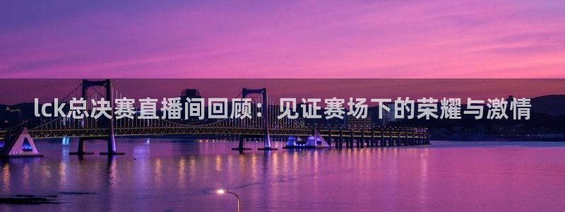 鲸鱼体育app官方下载最新版：lck总决赛直播间回顾：见证赛场下的荣耀与激情